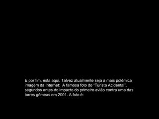 E por fim, esta aqui. Talvez atualmente seja a mais polêmica imagem da Internet:  A famosa foto do “Turista Acidental”, segundos antes do impacto do primeiro avião contra uma das torres gêmeas em 2001. A foto é: 