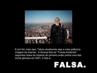 FALSA. E por fim, esta aqui. Talvez atualmente seja a mais polêmica imagem da Internet:  A famosa foto do “Turista Acidental”, segundos antes do impacto do primeiro avião contra uma das torres gêmeas em 2001. A foto é: 