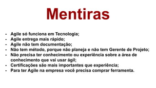 Mentiras
- Agile só funciona em Tecnologia;
- Agile entrega mais rápido;
- Agile não tem documentação;
- Não tem método, porque não planeja e não tem Gerente de Projeto;
- Não precisa ter conhecimento ou experiência sobre a área de
conhecimento que vai usar ágil;
- Certificações são mais importantes que experiência;
- Para ter Agile na empresa você precisa comprar ferramenta.
 