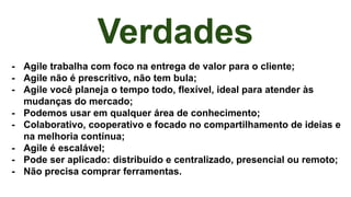 Verdades
- Agile trabalha com foco na entrega de valor para o cliente;
- Agile não é prescritivo, não tem bula;
- Agile você planeja o tempo todo, flexível, ideal para atender às
mudanças do mercado;
- Podemos usar em qualquer área de conhecimento;
- Colaborativo, cooperativo e focado no compartilhamento de ideias e
na melhoria contínua;
- Agile é escalável;
- Pode ser aplicado: distribuído e centralizado, presencial ou remoto;
- Não precisa comprar ferramentas.
 
