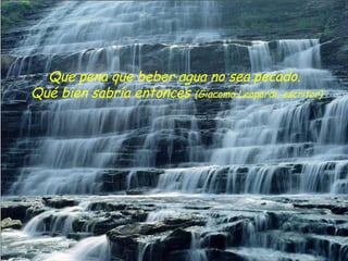 Que pena que beber agua no sea pecado.
Qué bien sabría entonces (Giacomo Leopardi, escritor)
 