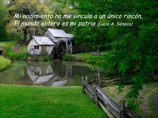 Mi nacimiento no me vincula a un único rincón.
El mundo entero es mi patria (Lucio A. Séneca)
 