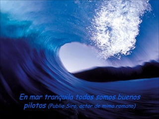 En mar tranquila todos somos buenos
 pilotos (Publio Siro, actor de mimo romano)
 