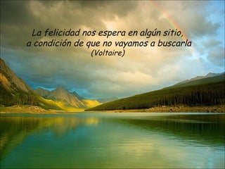 La felicidad nos espera en algún sitio,
a condición de que no vayamos a buscarla
               (Voltaire)
 