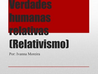 Verdades
humanas
relativas
(Relativismo)
Por: Ivanna Moreira
 