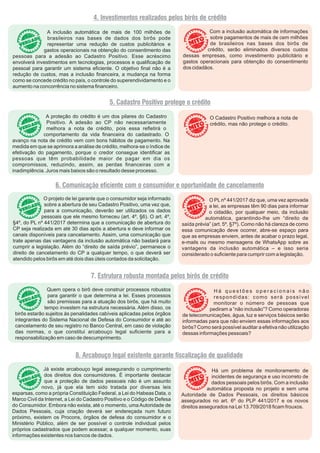 4. Investimentos realizados pelos birôs de crédito
A inclusão automática de mais de 100 milhões de
brasileiros nas bases de dados dos birôs pode
representar uma redução de custos publicitários e
gastos operacionais na obtenção do consentimento das
pessoas para a adesão ao Cadastro Positivo. Esse acréscimo
envolverá investimentos em tecnologias, processos e qualiﬁcação de
pessoal para garantir um sistema eﬁciente. O objetivo ﬁnal não é a
redução de custos, mas a inclusão ﬁnanceira, a mudança na forma
como se concede crédito no país, o controle do superendividamento e o
aumento na concorrência no sistema ﬁnanceiro.
5. Cadastro Positivo protege o crédito
A proteção do crédito é um dos pilares do Cadastro
Positivo. A adesão ao CP não necessariamente
melhora a nota de crédito, pois essa reﬂetirá o
comportamento da vida ﬁnanceira do cadastrado. O
avanço na nota de crédito vem com bons hábitos de pagamento. Na
medida em que se aprimora a análise de crédito, melhora-se o índice de
efetivação do pagamento, porque o credor consegue identiﬁcar as
pessoas que têm probabilidade maior de pagar em dia os
compromissos, reduzindo, assim, as perdas ﬁnanceiras com a
inadimplência. Juros mais baixos são o resultado desse processo.
O Cadastro Positivo melhora a nota de
crédito, mas não protege o crédito.
6. Comunicação eciente com o consumidor e oportunidade de cancelamento
O PLnº 441/2017 diz que, uma vez aprovada
a lei, as empresas têm 90 dias para informar
o cidadão, por qualquer meio, da inclusão
automática, garantindo-lhe um “direito de
saída prévia” (art. 5º, §7º). Como não há clareza de como
essa comunicação deve ocorrer, abre-se espaço para
que as empresas enviem, antes de acabar o prazo legal,
e-mails ou mesmo mensagens de WhatsApp sobre as
vantagens da inclusão automática – e isso seria
considerado o suﬁciente para cumprir com a legislação.
O projeto de lei garante que o consumidor seja informado
sobre a abertura de seu Cadastro Positivo, uma vez que,
para a comunicação, deverão ser utilizados os dados
pessoais que ele mesmo forneceu (art. 4º, §6). O art. 4º,
§4º, do PL nº 441/2017 determina que a comunicação de abertura do
CP seja realizada em até 30 dias após a abertura e deve informar os
canais disponíveis para cancelamento. Assim, uma comunicação que
trate apenas das vantagens da inclusão automática não bastará para
cumprir a legislação. Além do “direito de saída prévio”, permanece o
direito de cancelamento do CP a qualquer tempo, o que deverá ser
atendido pelos birôs em até dois dias úteis contados da solicitação.
7. Estrutura robusta montada pelos birôs de crédito
H á q u e s t õ e s o p e r a c i o n a i s n ã o
respondidas: como será possível
monitorar o número de pessoas que
pediram a “não inclusão”? Como operadoras
de telecomunicações, água, luz e serviços básicos serão
informadas para que não enviem essas informações aos
birôs? Como será possível auditar a efetiva não utilização
dessas informações pessoais?
Quem opera o birô deve construir processos robustos
para garantir o que determina a lei. Esses processos
são premissas para a atuação dos birôs, que há muito
tempo investem na estrutura necessária. Além disso, os
birôs estarão sujeitos às penalidades cabíveis aplicadas pelos órgãos
integrantes do Sistema Nacional de Defesa do Consumidor e até ao
cancelamento de seu registro no Banco Central, em caso de violação
das normas, o que constitui arcabouço legal suﬁciente para a
responsabilização em caso de descumprimento.
8. Arcabouço legal existente garante scalização de qualidade
Há um problema de monitoramento de
incidentes de segurança e uso incorreto de
dados pessoais pelos birôs. Com a inclusão
automática proposta no projeto e sem uma
Autoridade de Dados Pessoais, os direitos básicos
assegurados no art. 6º do PLP 441/2017 e os novos
direitos assegurados na Lei 13.709/2018 ﬁcam frouxos.
Já existe arcabouço legal assegurando o cumprimento
dos direitos dos consumidores. É importante destacar
que a proteção de dados pessoais não é um assunto
novo, já que ela tem sido tratada por diversas leis
esparsas, como a própria Constituição Federal, a Lei do Habeas Data, o
Marco Civil da Internet, a Lei do Cadastro Positivo e o Código de Defesa
do Consumidor. Embora não exista, até o momento, uma Autoridade de
Dados Pessoais, cuja criação deverá ser endereçada num futuro
próximo, existem os Procons, órgãos de defesa do consumidor e o
Ministério Público, além de ser possível o controle individual pelos
próprios cadastrados que podem acessar, a qualquer momento, suas
informações existentes nos bancos de dados.
Com a inclusão automática de informações
sobre pagamentos de mais de cem milhões
de brasileiros nas bases dos birôs de
crédito, serão eliminados diversos custos
dessas empresas, como investimento publicitário e
gastos operacionais para obtenção do consentimento
dos cidadãos.
 