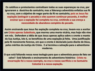 Os católicos e protestantes centralizam todas as suas esperanças na cruz, por
ignorarem a doutrina do santuário; mas a liderança adventista enfatiza sua fé
na cruz, com o objetivo de negar parte da fé no santuário; pois se Jesus faz
expiação (extinguir o pecado) e eles querem continuar pecando, é melhor
ensinar que a expiação foi completa na cruz, omitindo a sua crença a
necessidade do abandono completo do pecado.
Assim ensinando que Jesus fez expiação completa na cruz, levam-nos a aceitar
um Cristo apenas Substituto, que morreu uma morte vicária, mas hoje não vive
em nós. Defendem a idéia de que Jesus apenas aplica sobre o crente o manto
da Sua Justiça, isto é, os benefícios de uma expiação já feita. Uma justificação
pela fé meramente forense, em que o crente é declarado justo diante de Deus,
pelos méritos da Justiça de Cristo. E aí termina a salvação para o adventismo
moderno.
O que está faltando nessa nova teologia para que o adventista possa de fato ser
salvo? Está faltando o ensinamento do adventismo histórico: Cristo na
encarnação foi o nosso exemplo, na cruz o nosso sacrifício e no Santuário
Celestial é a nossa expiação.
 