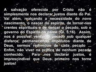 A salvação oferecida por Cristo não é
simplesmente nos declarar justos diante do Pai.
Vai além, realçando a necessidade do novo
nascimento, o nascer do espírito, de tornar-nos
crentes espirituais e de vencer o pecado, sob o
governo do Espírito na carne (Gl. 5:16). Assim,
nos é possível vencer o pecado sob qualquer
disfarce, permanecendo impolutos diante de
Deus, sermos redimidos de cada pecado ...
Enfim, não viver na prática de nenhum pecado
conhecido. Para nos declarar justos, é
imprescindível que Deus primeiro nos torne
justos!
 