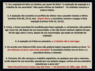 “1. Se a expiação foi feita no Calvário, por quem foi feita? A realização da expiação é o
trabalho de um sacerdote? Mas quem oficiou no Calvário? - Os soldados romanos e
judeus ímpios.
2. A expiação não consistia no sacrifício da vitima: mas o pecador matava a vitima
(Levítico 4:01-04, 13-15, etc). Depois disso, o sacerdote, tomava o sangue e fazia
expiação (Levítico 4:05-12, 16-21).
3. Cristo, o Sumo sacerdote foi escolhido para fazer expiação, e, certamente, não poderia
agir como tal, até depois de sua ressurreição, e nós não temos nenhum registro de que
Ele fez algo sobre a terra, depois de sua ressurreição, que pode ser chamado de
expiação.
4. A expiação só é feita no santuário, e o Calvário não é este lugar.
5. De acordo com Hebreus 8:04, Jesus não poderia expiar enquanto estava na terra. ”se
ele estivesse na terra, nem seria sacerdote” O sacerdócio levítico era na Terra: e o
sacerdócio divino, é celestial.
6. Portanto, Ele não começou o trabalho expiatório, ou qualquer que seja a natureza,
senão depois de sua ascensão, quando por seu próprio sangue, entrou em seu santuário
celestial por e para nós.”
Owen Russell loomis Crosier, Day Star Extra – 7 de fevereiro de 1846, págs. 29-30.
 