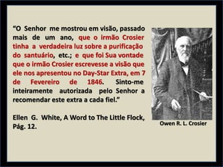 “O Senhor me mostrou em visão, passado
mais de um ano, que o irmão Crosier
tinha a verdadeira luz sobre a purificação
do santuário, etc.; e que foi Sua vontade
que o irmão Crosier escrevesse a visão que
ele nos apresentou no Day-Star Extra, em 7
de Fevereiro de 1846. Sinto-me
inteiramente autorizada pelo Senhor a
recomendar este extra a cada fiel.”
Ellen G. White, A Word to The Little Flock,
Pág. 12. Owen R. L. Crosier
 