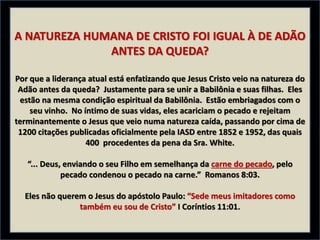 A NATUREZA HUMANA DE CRISTO FOI IGUAL À DE ADÃO
ANTES DA QUEDA?
Por que a liderança atual está enfatizando que Jesus Cristo veio na natureza do
Adão antes da queda? Justamente para se unir a Babilônia e suas filhas. Eles
estão na mesma condição espiritual da Babilônia. Estão embriagados com o
seu vinho. No íntimo de suas vidas, eles acariciam o pecado e rejeitam
terminantemente o Jesus que veio numa natureza caída, passando por cima de
1200 citações publicadas oficialmente pela IASD entre 1852 e 1952, das quais
400 procedentes da pena da Sra. White.
“... Deus, enviando o seu Filho em semelhança da carne do pecado, pelo
pecado condenou o pecado na carne.” Romanos 8:03.
Eles não querem o Jesus do apóstolo Paulo: “Sede meus imitadores como
também eu sou de Cristo” I Coríntios 11:01.
 