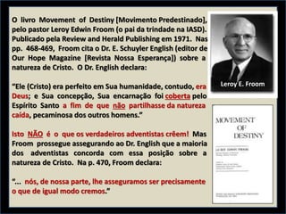 O livro Movement of Destiny [Movimento Predestinado],
pelo pastor Leroy Edwin Froom (o pai da trindade na IASD).
Publicado pela Review and Herald Publishing em 1971. Nas
pp. 468-469, Froom cita o Dr. E. Schuyler English (editor de
Our Hope Magazine [Revista Nossa Esperança]) sobre a
natureza de Cristo. O Dr. English declara:
“Ele (Cristo) era perfeito em Sua humanidade, contudo, era
Deus; e Sua concepção, Sua encarnação foi coberta pelo
Espírito Santo a fim de que não partilhasse da natureza
caída, pecaminosa dos outros homens.”
Isto NÃO é o que os verdadeiros adventistas crêem! Mas
Froom prossegue assegurando ao Dr. English que a maioria
dos adventistas concorda com essa posição sobre a
natureza de Cristo. Na p. 470, Froom declara:
“... nós, de nossa parte, lhe asseguramos ser precisamente
o que de igual modo cremos.”
Leroy E. Froom
 