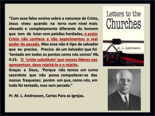 “Com esse falso ensino sobre a natureza de Cristo,
Jesus viveu quando na terra num nível mais
elevado e completamente diferente do homem
que tem de lutar com paixões herdadas, e assim
Cristo não conhece e não experimentou o real
poder do pecado. Mas esse não é tipo de salvador
que eu preciso. Preciso de um Salvador que foi
‘tentado em todos os pontos como nós somos’ Hb.
4:15. O ‘cristo substituto’ que nossos líderes nos
apresentam, devo rejeitá-lo e o rejeito.
Graças a Deus, ‘Porque não temos um sumo
sacerdote que não possa compadecer-se das
nossas fraquezas; porém um que, como nós, em
tudo foi tentado, mas sem pecado.”
Pr. M. L. Andreasen, Cartas Para as Igrejas.
 