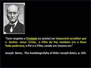 “Com respeito a Trindade eu concluí ser impossível acreditar que
o Senhor Jesus Cristo, o Filho do Pai, também era o Deus
Todo-poderoso, o Pai e o Filho, sendo um mesmo ser.”
Joseph Bates, The Autobiografyhy of Elder Joseph Bates, p. 204.
 