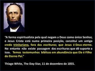 “A forma espiritualista pela qual negam a Deus como único Senhor,
e Jesus Cristo está numa primeira posição, constitui um antigo
credo trinitariano, fora das escrituras; que Jesus é Deus eterno.
No entanto não existe passagem das escrituras que dê suporte a
isso. Temos testemunhos bíblicos em abundância que Ele é Filho
do Eterno Pai.”
Thiago White, The Day-Star, 11 de dezembro de 1855.
 