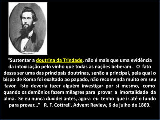 “Sustentar a doutrina da Trindade, não é mais que uma evidência
da intoxicação pelo vinho que todas as nações beberam. O fato
dessa ser uma das principais doutrinas, senão a principal, pela qual o
bispo de Roma foi exaltado ao papado, não recomenda muito em seu
favor. Isto deveria fazer alguém investigar por si mesmo, como
quando os demônios fazem milagres para provar a imortalidade da
alma. Se eu nunca duvidei antes, agora eu tenho que ir até o fundo
para provar...” R. F. Cottrell, Advent Review, 6 de julho de 1869.
 