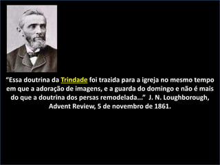 “Essa doutrina da Trindade foi trazida para a igreja no mesmo tempo
em que a adoração de imagens, e a guarda do domingo e não é mais
do que a doutrina dos persas remodelada...” J. N. Loughborough,
Advent Review, 5 de novembro de 1861.
 