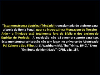 “Essa monstruosa doutrina (Trindade) transplantada do ateísmo para
a igreja de Roma Papal, quer se introduzir na Mensagem do Terceiro
Anjo – a Trindade está totalmente fora da Bíblia e dos ensinos do
Espírito de Profecia. A revelação não dá o menor suporte para isso.
Essa monstruosa concepção não tem lugar no universo do Abençoado
Pai Celeste e Seu Filho. (J. S. Washburn MS, The Trinity, 1940).” Livro
“Em Busca de Identidade” (CPB), pág. 154.
 