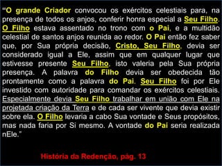 “O grande Criador convocou os exércitos celestiais para, na
presença de todos os anjos, conferir honra especial a Seu Filho.
O Filho estava assentado no trono com o Pai, e a multidão
celestial de santos anjos reunida ao redor. O Pai então fez saber
que, por Sua própria decisão, Cristo, Seu Filho, devia ser
considerado igual a Ele, assim que em qualquer lugar que
estivesse presente Seu Filho, isto valeria pela Sua própria
presença. A palavra do Filho devia ser obedecida tão
prontamente como a palavra do Pai. Seu Filho foi por Ele
investido com autoridade para comandar os exércitos celestiais.
Especialmente devia Seu Filho trabalhar em união com Ele na
projetada criação da Terra e de cada ser vivente que devia existir
sobre ela. O Filho levaria a cabo Sua vontade e Seus propósitos,
mas nada faria por Si mesmo. A vontade do Pai seria realizada
nEle.”
História da Redenção, pág. 13
 