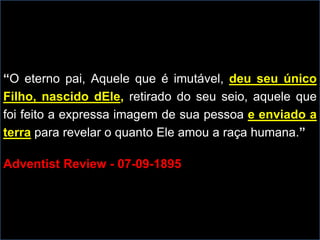 “O eterno pai, Aquele que é imutável, deu seu único
Filho, nascido dEle, retirado do seu seio, aquele que
foi feito a expressa imagem de sua pessoa e enviado a
terra para revelar o quanto Ele amou a raça humana.”
Adventist Review - 07-09-1895
 