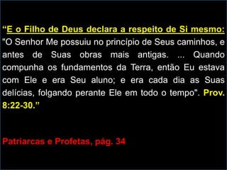 “E o Filho de Deus declara a respeito de Si mesmo:
"O Senhor Me possuiu no princípio de Seus caminhos, e
antes de Suas obras mais antigas. ... Quando
compunha os fundamentos da Terra, então Eu estava
com Ele e era Seu aluno; e era cada dia as Suas
delícias, folgando perante Ele em todo o tempo". Prov.
8:22-30.”
Patriarcas e Profetas, pág. 34
 