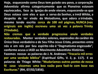 Hoje, esquecendo como Deus tem guiado seu povo, a corporação
Adventista afirma categoricamente que os Pioneiros estavam
equivocados, face às igrejas de onde vieram, esquecendo-se que
Deus estava com eles e que a serva do Senhor, a irmã White, a
despeito de ter vindo do Metodismo, que adora a trindade,
mesmo tendo escrito cerca de 100 mil páginas, NUNCA (nos
originais em inglês) escreveu uma só vez a palavra Trinity
(Trindade).
Não cremos que a verdade progressiva anule verdades
restauradas. Manter verdades solenes, expressões do caráter do
Único Deus verdadeiro e de Seu Filho Jesus Cristo, presentes entre
nós e em nós por Seu espírito não é “Dogmatismo engessado”,
conforme acusa a IASD ao Movimento Adventista Histórico.
Fazemos nossas as palavras de J. N. Andrews: “Trocaria mil erros
por uma verdade bíblica” (Espiritual Gifts, V. 2, p. 117). E as
palavras de Thiago White: “Mudaríamos outros pontos de nossa
fé caso víssemos uma boa razão para fazê-lo com base nas
Escrituras.” (RH, 07/02/1856).
 