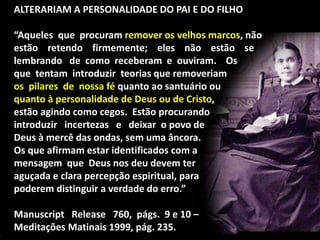ALTERARIAM A PERSONALIDADE DO PAI E DO FILHO
“Aqueles que procuram remover os velhos marcos, não
estão retendo firmemente; eles não estão se
lembrando de como receberam e ouviram. Os
que tentam introduzir teorias que removeriam
os pilares de nossa fé quanto ao santuário ou
quanto à personalidade de Deus ou de Cristo,
estão agindo como cegos. Estão procurando
introduzir incertezas e deixar o povo de
Deus à mercê das ondas, sem uma âncora.
Os que afirmam estar identificados com a
mensagem que Deus nos deu devem ter
aguçada e clara percepção espiritual, para
poderem distinguir a verdade do erro.”
Manuscript Release 760, págs. 9 e 10 –
Meditações Matinais 1999, pág. 235.
 