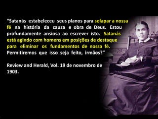 “Satanás estabeleceu seus planos para solapar a nossa
fé na história da causa e obra de Deus. Estou
profundamente ansiosa ao escrever isto. Satanás
está agindo com homens em posições de destaque
para eliminar os fundamentos de nossa fé.
Permitiremos que isso seja feito, irmãos?”
Review and Herald, Vol. 19 de novembro de
1903.
 