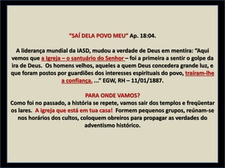 “SAÍ DELA POVO MEU” Ap. 18:04.
A liderança mundial da IASD, mudou a verdade de Deus em mentira: “Aqui
vemos que a Igreja – o santuário do Senhor – foi a primeira a sentir o golpe da
ira de Deus. Os homens velhos, aqueles a quem Deus concedera grande luz, e
que foram postos por guardiões dos interesses espirituais do povo, traíram-lhe
a confiança. ...” EGW, RH – 11/01/1887.
PARA ONDE VAMOS?
Como foi no passado, a história se repete, vamos sair dos templos e freqüentar
os lares. A igreja que está em tua casa! Formem pequenos grupos, reúnam-se
nos horários dos cultos, coloquem obreiros para propagar as verdades do
adventismo histórico.
 
