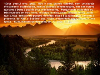 “Deus possui uma igreja. Não é uma grande catedral, nem uma igreja
oficialmente estabelecida, nem as diversas denominações, mas sim o povo
que ama a Deus e guarda seus mandamentos. Porque onde estão dois ou
três reunidos em meu nome, ali estou no meio deles. (Mateus 18:20). Ainda
que Cristo esteja entre poucos humildes, esta é Sua igreja, pois somente a
presença do Alto e Sublime que habita a eternidade pode constituir uma
Igreja.” EGW, Manuscript Releases, Vol. 17, págs. 81, 82.
 