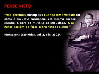 PENSE NISTO:
“Não permitais que aqueles que não têm a verdade tal
como é em Jesus sancionem, até mesmo por seu
silêncio, a obra do mistério da iniqüidade. Que
nunca cessem de fazer soar a nota de alarme.”
Mensagens Escolhidas, Vol. 2, pág. 369.9.
 
