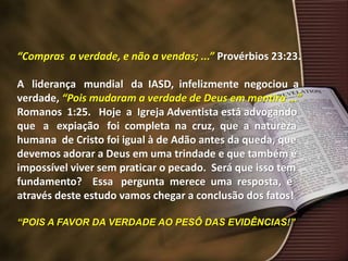 “Compras a verdade, e não a vendas; ...” Provérbios 23:23.
A liderança mundial da IASD, infelizmente negociou a
verdade, “Pois mudaram a verdade de Deus em mentira ...”
Romanos 1:25. Hoje a Igreja Adventista está advogando
que a expiação foi completa na cruz, que a natureza
humana de Cristo foi igual à de Adão antes da queda, que
devemos adorar a Deus em uma trindade e que também é
impossível viver sem praticar o pecado. Será que isso tem
fundamento? Essa pergunta merece uma resposta, e
através deste estudo vamos chegar a conclusão dos fatos!
“POIS A FAVOR DA VERDADE AO PESÔ DAS EVIDÊNCIAS!”
 