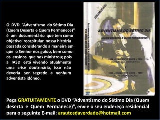 O DVD “Adventismo do Sétimo Dia
(Quem Deserta e Quem Permanece)”
é um documentário que tem como
objetivo recapitular nossa história
passada considerando a maneira em
que o Senhor nos guiou, bem como
os ensinos que nos ministrou; pois
a IASD está vivendo atualmente
uma crise doutrinária, isso não
deveria ser segredo a nenhum
adventista idôneo.
Peça GRATUITAMENTE o DVD “Adventismo do Sétimo Dia (Quem
deserta e Quem Permanece)”, envie o seu endereço residencial
para o seguinte E-mail: arautosdaverdade@hotmail.com
 