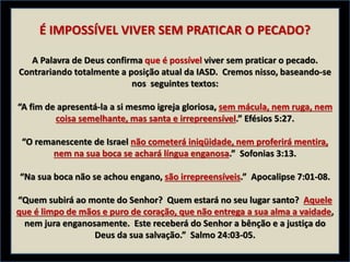 É IMPOSSÍVEL VIVER SEM PRATICAR O PECADO?
A Palavra de Deus confirma que é possível viver sem praticar o pecado.
Contrariando totalmente a posição atual da IASD. Cremos nisso, baseando-se
nos seguintes textos:
“A fim de apresentá-la a si mesmo igreja gloriosa, sem mácula, nem ruga, nem
coisa semelhante, mas santa e irrepreensível.” Efésios 5:27.
“O remanescente de Israel não cometerá iniqüidade, nem proferirá mentira,
nem na sua boca se achará língua enganosa.” Sofonias 3:13.
“Na sua boca não se achou engano, são irrepreensíveis.” Apocalipse 7:01-08.
“Quem subirá ao monte do Senhor? Quem estará no seu lugar santo? Aquele
que é limpo de mãos e puro de coração, que não entrega a sua alma a vaidade,
nem jura enganosamente. Este receberá do Senhor a bênção e a justiça do
Deus da sua salvação.” Salmo 24:03-05.
 