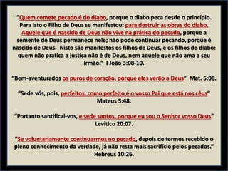 “Quem comete pecado é do diabo, porque o diabo peca desde o princípio.
Para isto o Filho de Deus se manifestou: para destruir as obras do diabo.
Aquele que é nascido de Deus não vive na prática do pecado, porque a
semente de Deus permanece nele; não pode continuar pecando, porque é
nascido de Deus. Nisto são manifestos os filhos de Deus, e os filhos do diabo:
quem não pratica a justiça não é de Deus, nem aquele que não ama a seu
irmão.” I João 3:08-10.
“Bem-aventurados os puros de coração, porque eles verão a Deus” Mat. 5:08.
“Sede vós, pois, perfeitos, como perfeito é o vosso Pai que está nos céus”
Mateus 5:48.
“Portanto santificai-vos, e sede santos, porque eu sou o Senhor vosso Deus”
Levítico 20:07.
“Se voluntariamente continuarmos no pecado, depois de termos recebido o
pleno conhecimento da verdade, já não resta mais sacrifício pelos pecados.”
Hebreus 10:26.
 