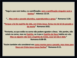 “Segui a paz com todos, e a santificação; sem a santificação ninguém verá o
Senhor.” Hebreus 12:14.
“... Mas onde o pecado abundou, superabundou a graça.” Romanos 5:20.
“Porque a lei do espírito de vida, em Cristo Jesus, livrou-me da lei do pecado e
da morte” Romanos 8:02.
“Portanto, os que estão na carne não podem agradar a Deus. Vós porém, não
estais na carne, mas no Espírito, se é que o Espírito de Deus habita em vós.
Mas se alguém não tem o Espírito de Cristo, esse tal não é dele.”
Romanos 8:08-09.
“Assim também vós considerai-vos como mortos para o pecado, mas vivos para
Deus em Cristo Jesus nosso Senhor” Romanos 6:11.
 