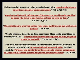 “Os homens são pesados na balança e achados em falta, quando estão vivendo
na prática de qualquer pecado conhecido” TM, p. 438-440.
“Aquele que não tem fé suficiente em Cristo para crer que Ele pode guardá-lo
de pecar, não tem a fé que lhe dará entrada no reino de Deus.”
R.H. vol. 05, p.24.
“Uma religião pura, uma vida santa e reta, são as evidências de que um homem
é cristão” TW, p. 280.
“Não te enganes. Deus não se deixa escarnecer. Nada senão a santidade te
prepara para o Céu ... O caráter celestial deve ser adquirido na terra, ou jamais
poderá ser adquirido.” TS, vol. 01, p. 245.
“Por meio dos defeitos do caráter, Satanás trabalha para obter o domínio da
mente toda, e sabe que, se esses defeitos forem acariciados, será bem
sucedido. Portanto, está constantemente procurando enganar os seguidores
de Cristo com o seu fatal sofisma de que lhes é impossível vencer.” GC, p. 489.
 