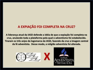 A EXPIAÇÃO FOI COMPLETA NA CRUZ?
A liderança atual da IASD defende a idéia de que a expiação foi completa na
cruz, anulando toda a plataforma pela qual o adventismo foi estabelecido.
Tiraram os três anjos da logomarca da IASD, fazendo da cruz a imagem central
da fé adventista. Desse modo, a religião adventista foi alterada.
X
 