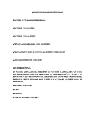 VERDADES OCULTAS DE LOS NIÑOS HEROES



ENLISTADO DE PREGUNTAS PROBOCADORAS:



¿EN VERDAD FUERON NIÑOS?



¿EN VERDAD FUERON HEROES?



¿POR QUÉ LA INCONGRUENCIA SOBRE SUS EDADES?



¿POLITICAMENTE A QUIEN LE CONVENIA QUE EXISTIERA ESTOS HEROES?



¿LOS NIÑOS HEROES MITO O REALIDAD?



CONCEPTOS CENTRALES:

LA INVACIÓN NORTEAMERICANA NECESITABA UN PROPÓSITO O JUSTIFICACIÓN,Y LA DEUDA
CONTRAIDA CON NORTEAMERICA SIRVIO COMO TAL PARA INVADIR MÉXICO Y ASI EL 13 DE
SEPTIEMBRE DE 1847 SE LIBRO LA BATALLA DEL CASTILLO DE CHAPULTEPEC, Y AL DEFENDER EL
CASTILLO EL EJERCITO MEXICANO NACIO EL MITO O LA LEYENDA DE LOS NIÑOS HEROES DE
CHAPULTEPEC.

PERSONAJES PRINCIPALES

FECHAS

PROPÓSITO

LUGAR DEL DESARROLLO DEL TEMA
 