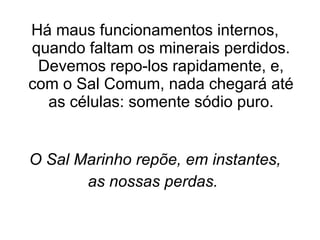 Há maus funcionamentos internos, quando faltam os minerais perdidos. Devemos repo-los rapidamente, e, com o Sal Comum, nada chegará até as células: somente sódio puro. O Sal Marinho repõe, em instantes, as nossas perdas.   