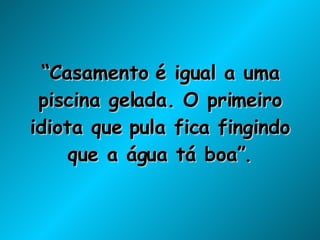 “ Casamento é igual a uma piscina gelada. O primeiro idiota que pula fica fingindo que a água tá boa”. 