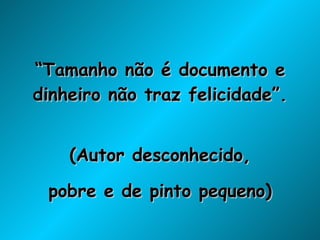 “ Tamanho não é documento e dinheiro não traz felicidade”. (Autor desconhecido, pobre e de pinto pequeno) 