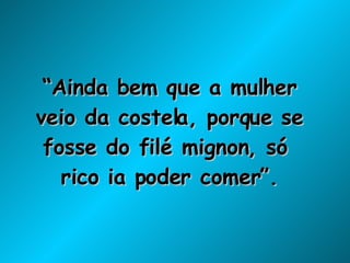 “ Ainda bem que a mulher veio da costela, porque se fosse do filé mignon, só  rico ia poder comer”. 