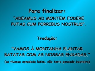 Para finalizar: “ ADEAMUS AD MONTEM FODERE PUTAS CUM PORRIBUS NOSTRUS”. Tradução: "VAMOS À MONTANHA PLANTAR BATATAS COM AS NOSSAS ENXADAS.“ (se tivesse estudado latim, não teria pensado besteira) 