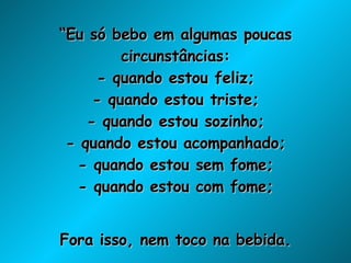 “ Eu só bebo em algumas poucas circunstâncias: - quando estou feliz; - quando estou triste; - quando estou sozinho; - quando estou acompanhado; - quando estou sem fome; - quando estou com fome; Fora isso, nem toco na bebida. A não ser que esteja com sede”. 