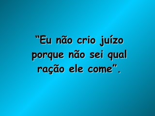 “ Eu não crio juízo porque não sei qual ração ele come”. 