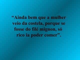 “ Ainda bem que a mulher veio da costela, porque se fosse do filé mignon, só  rico ia poder comer”. 
