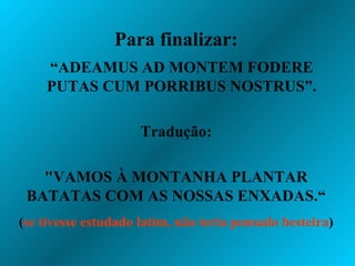 Para finalizar: “ ADEAMUS AD MONTEM FODERE PUTAS CUM PORRIBUS NOSTRUS”. Tradução: "VAMOS À MONTANHA PLANTAR BATATAS COM AS NOSSAS ENXADAS.“ ( se tivesse estudado latim, não teria pensado besteira ) 