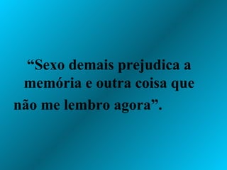 “ Sexo demais prejudica a memória e outra coisa que não me lembro agora”.  