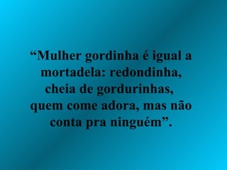 “ Mulher gordinha é igual a mortadela: redondinha, cheia de gordurinhas,  quem come adora, mas não conta pra ninguém”. 